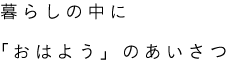 暮らしの中に「おはよう」のあいさつ